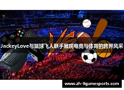 JackeyLove与篮球飞人联手展现电竞与体育的跨界风采
